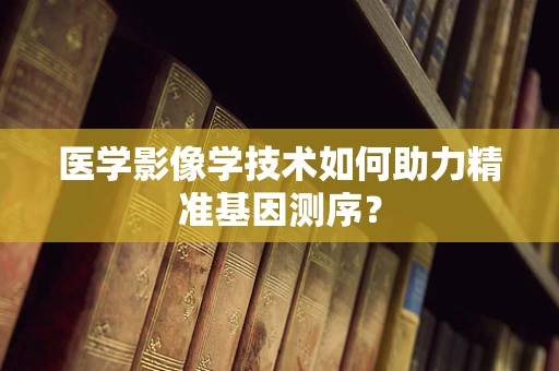 医学影像学技术如何助力精准基因测序？