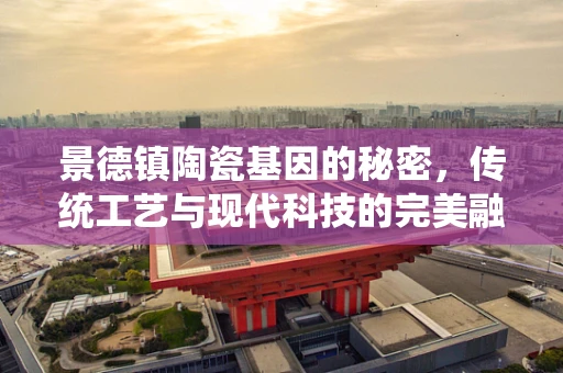景德镇陶瓷基因的秘密，传统工艺与现代科技的完美融合