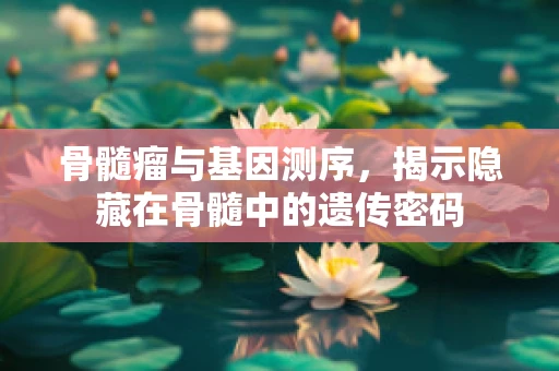 骨髓瘤与基因测序，揭示隐藏在骨髓中的遗传密码