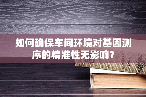 如何确保车间环境对基因测序的精准性无影响？