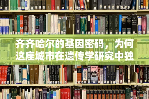 齐齐哈尔的基因密码，为何这座城市在遗传学研究中独树一帜？