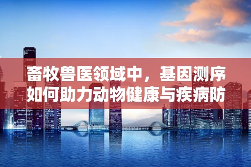 畜牧兽医领域中，基因测序如何助力动物健康与疾病防控？