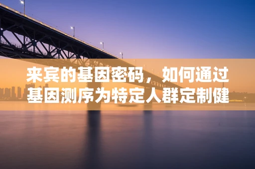 来宾的基因密码，如何通过基因测序为特定人群定制健康方案？