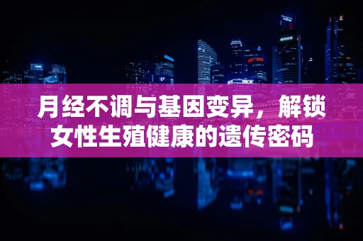 月经不调与基因变异，解锁女性生殖健康的遗传密码