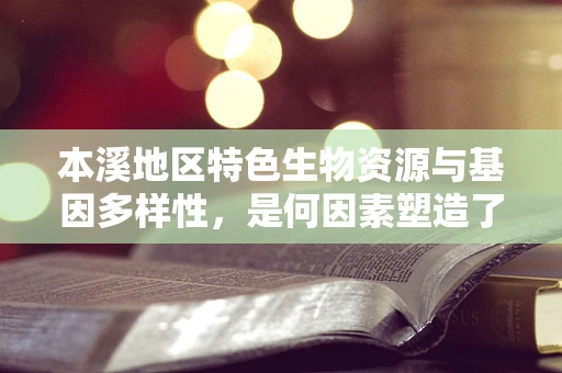 本溪地区特色生物资源与基因多样性，是何因素塑造了其独特的遗传面貌？