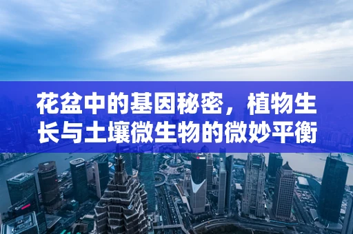 花盆中的基因秘密，植物生长与土壤微生物的微妙平衡
