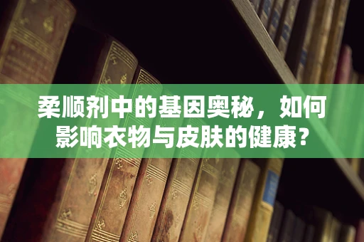 柔顺剂中的基因奥秘，如何影响衣物与皮肤的健康？