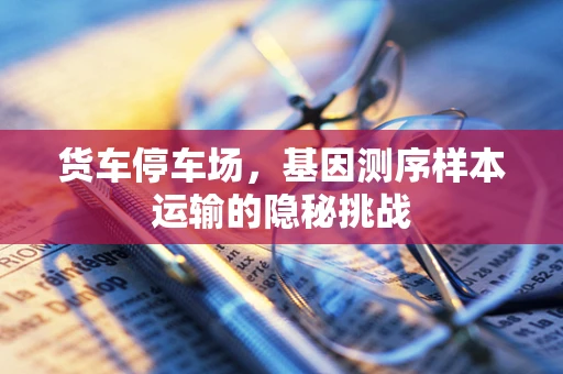 货车停车场，基因测序样本运输的隐秘挑战