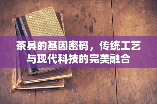 茶具的基因密码，传统工艺与现代科技的完美融合