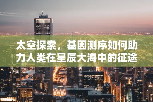 太空探索，基因测序如何助力人类在星辰大海中的征途？
