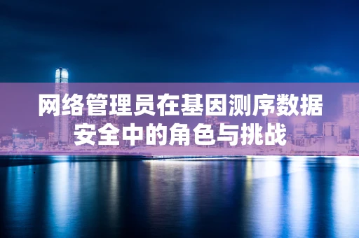 网络管理员在基因测序数据安全中的角色与挑战