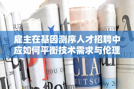 雇主在基因测序人才招聘中应如何平衡技术需求与伦理考量？