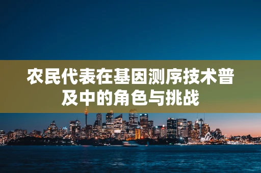 农民代表在基因测序技术普及中的角色与挑战