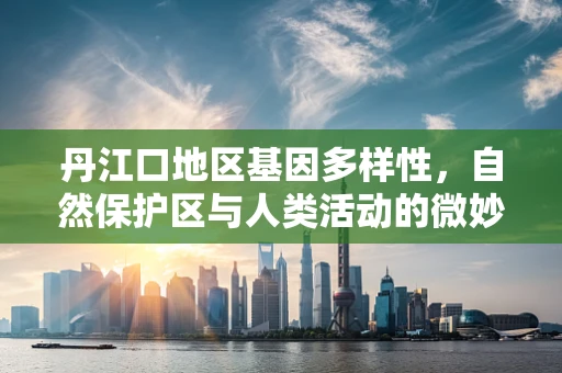 丹江口地区基因多样性，自然保护区与人类活动的微妙平衡