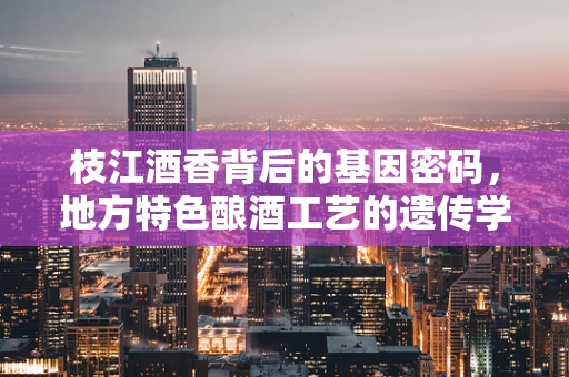 枝江酒香背后的基因密码，地方特色酿酒工艺的遗传学解读
