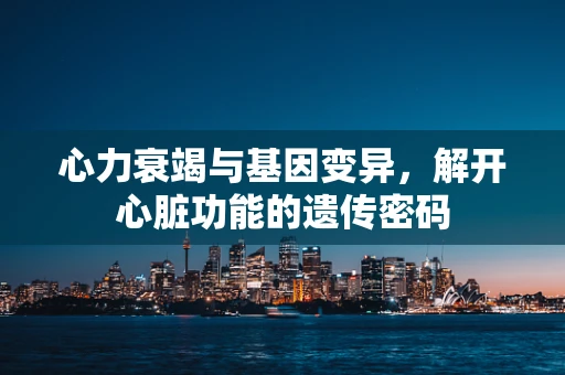 心力衰竭与基因变异，解开心脏功能的遗传密码