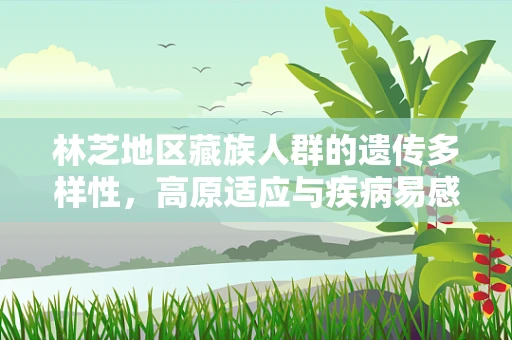 林芝地区藏族人群的遗传多样性，高原适应与疾病易感性的基因密码