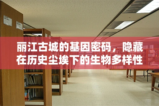 丽江古城的基因密码，隐藏在历史尘埃下的生物多样性之谜？
