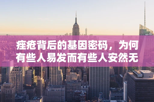 痤疮背后的基因密码，为何有些人易发而有些人安然无恙？