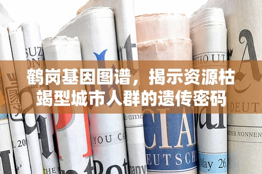 鹤岗基因图谱，揭示资源枯竭型城市人群的遗传密码