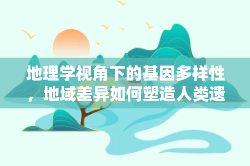 地理学视角下的基因多样性，地域差异如何塑造人类遗传密码？