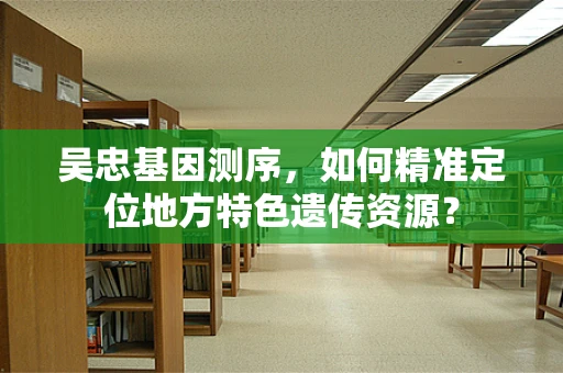 吴忠基因测序，如何精准定位地方特色遗传资源？