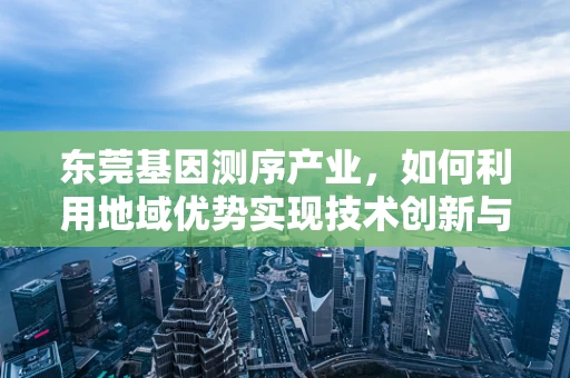 东莞基因测序产业，如何利用地域优势实现技术创新与产业升级？