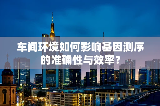 车间环境如何影响基因测序的准确性与效率？