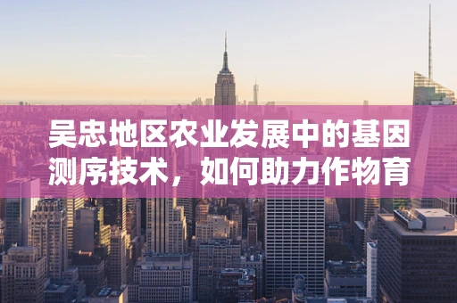 吴忠地区农业发展中的基因测序技术，如何助力作物育种与精准农业？