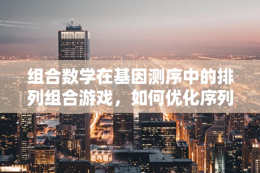 组合数学在基因测序中的排列组合游戏，如何优化序列读取？