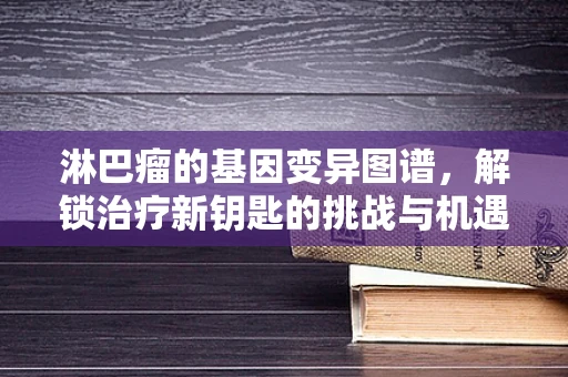 淋巴瘤的基因变异图谱，解锁治疗新钥匙的挑战与机遇？