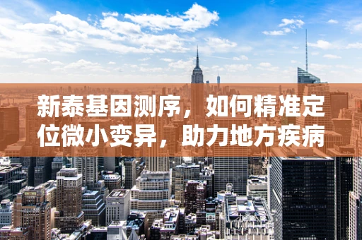新泰基因测序，如何精准定位微小变异，助力地方疾病防控？