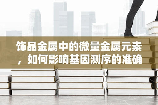 饰品金属中的微量金属元素，如何影响基因测序的准确性？