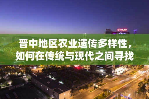 晋中地区农业遗传多样性，如何在传统与现代之间寻找平衡？
