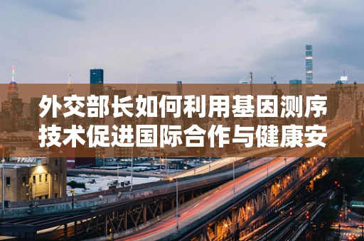 外交部长如何利用基因测序技术促进国际合作与健康安全？