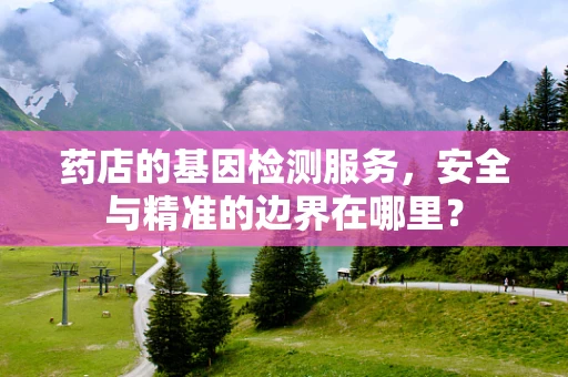 药店的基因检测服务，安全与精准的边界在哪里？