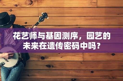 花艺师与基因测序，园艺的未来在遗传密码中吗？