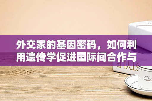 外交家的基因密码，如何利用遗传学促进国际间合作与理解？