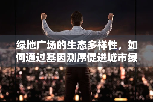 绿地广场的生态多样性，如何通过基因测序促进城市绿地的生物多样性保护？