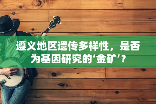 遵义地区遗传多样性，是否为基因研究的‘金矿’？