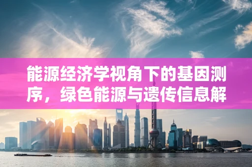 能源经济学视角下的基因测序，绿色能源与遗传信息解码的未来？
