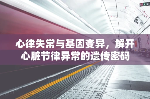 心律失常与基因变异，解开心脏节律异常的遗传密码