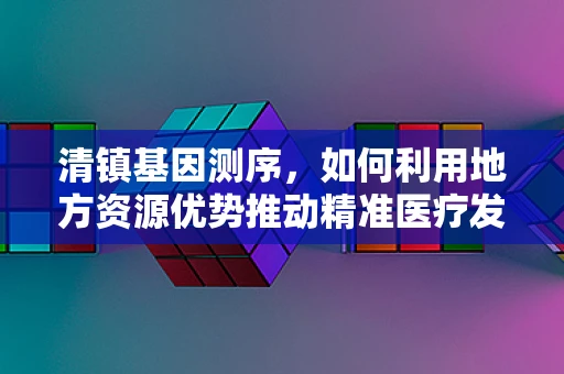 清镇基因测序，如何利用地方资源优势推动精准医疗发展？