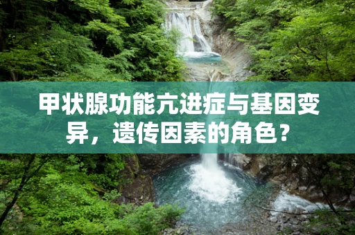 甲状腺功能亢进症与基因变异，遗传因素的角色？