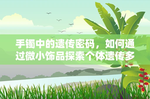 手镯中的遗传密码，如何通过微小饰品探索个体遗传多样性？