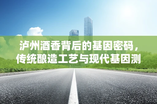 泸州酒香背后的基因密码，传统酿造工艺与现代基因测序的融合
