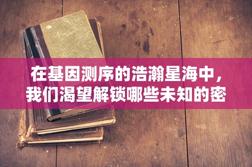 在基因测序的浩瀚星海中，我们渴望解锁哪些未知的密码？