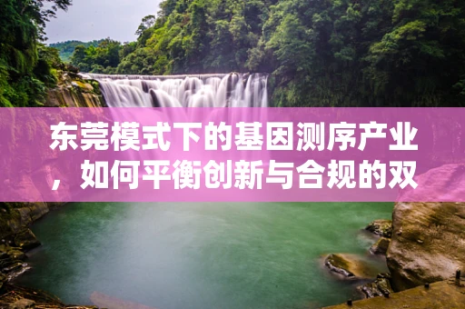 东莞模式下的基因测序产业，如何平衡创新与合规的双重挑战？