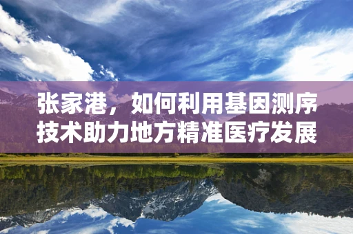 张家港，如何利用基因测序技术助力地方精准医疗发展？