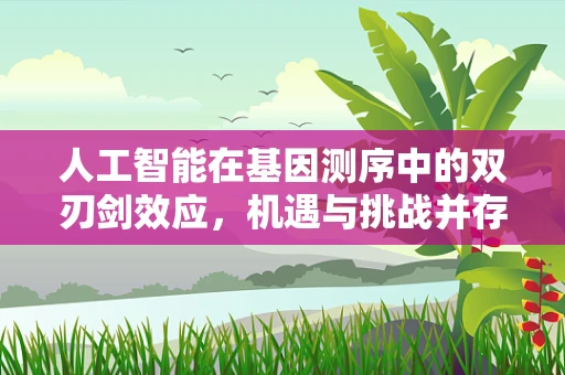 人工智能在基因测序中的双刃剑效应，机遇与挑战并存？
